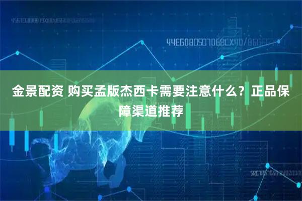 金景配资 购买孟版杰西卡需要注意什么？正品保障渠道推荐