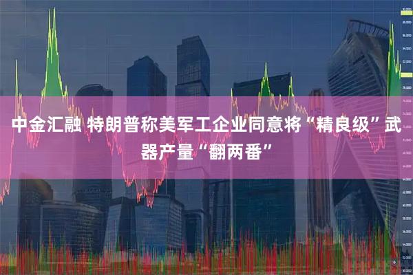 中金汇融 特朗普称美军工企业同意将“精良级”武器产量“翻两番”