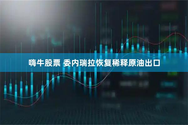 嗨牛股票 委内瑞拉恢复稀释原油出口