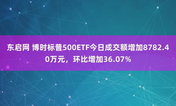东启网 博时标普500ETF今日成交额增加8782.40万元，环比增加36.07%