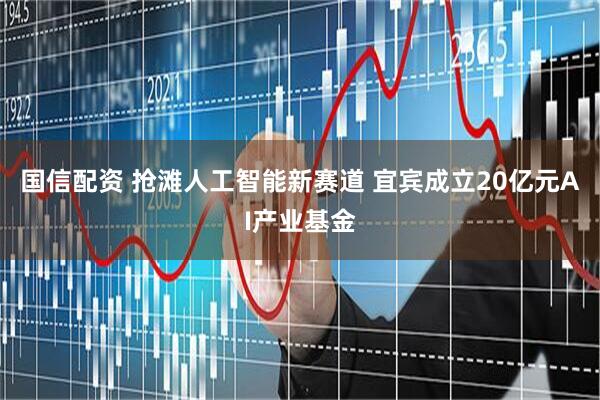 国信配资 抢滩人工智能新赛道 宜宾成立20亿元AI产业基金
