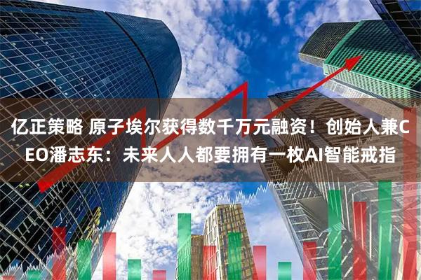 亿正策略 原子埃尔获得数千万元融资！创始人兼CEO潘志东：未来人人都要拥有一枚AI智能戒指