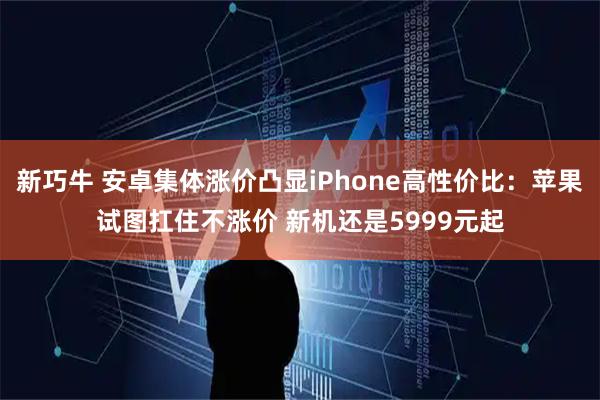 新巧牛 安卓集体涨价凸显iPhone高性价比：苹果试图扛住不涨价 新机还是5999元起