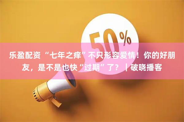 乐盈配资 “七年之痒”不只形容爱情！你的好朋友，是不是也快“过期”了？｜破晓播客
