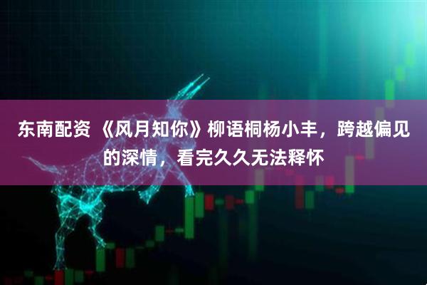 东南配资 《风月知你》柳语桐杨小丰，跨越偏见的深情，看完久久无法释怀