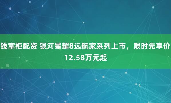 钱掌柜配资 银河星耀8远航家系列上市，限时先享价12.58万元起