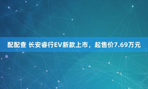 配配查 长安睿行EV新款上市，起售价7.69万元