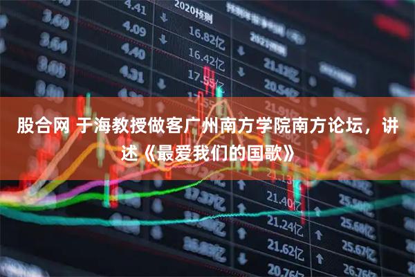 股合网 于海教授做客广州南方学院南方论坛，讲述《最爱我们的国歌》