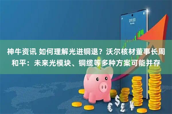 神牛资讯 如何理解光进铜退？沃尔核材董事长周和平：未来光模块、铜缆等多种方案可能并存