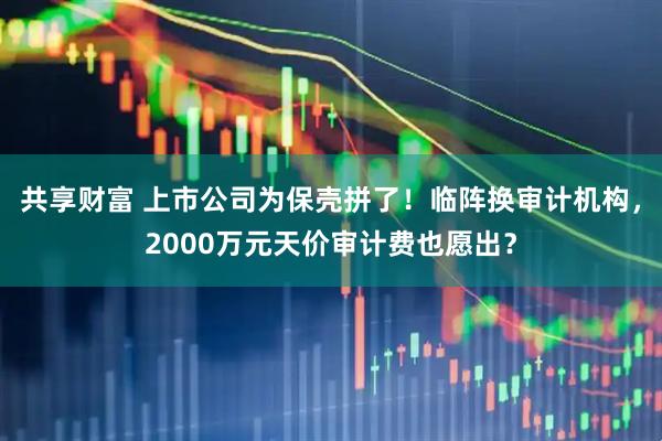 共享财富 上市公司为保壳拼了！临阵换审计机构，2000万元天价审计费也愿出？