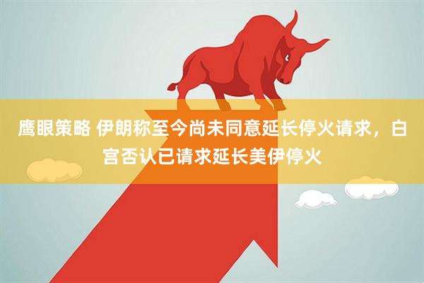 鹰眼策略 伊朗称至今尚未同意延长停火请求，白宫否认已请求延长美伊停火