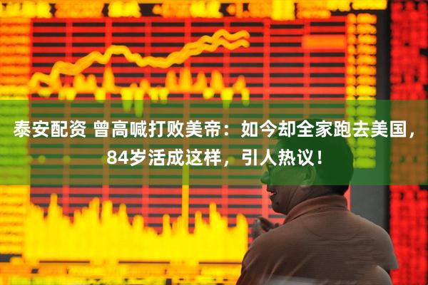 泰安配资 曾高喊打败美帝：如今却全家跑去美国，84岁活成这样，引人热议！