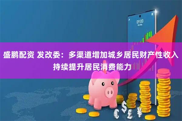 盛鹏配资 发改委：多渠道增加城乡居民财产性收入 持续提升居民消费能力