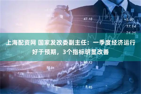 上海配资网 国家发改委副主任:一季度经济运行好于预期,3个指标明显改善
