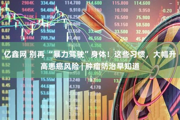 亿鑫网 别再 “暴力驾驶”身体！这些习惯，大幅升高患癌风险 | 肿瘤防治早知道