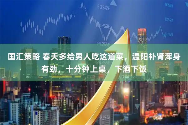 国汇策略 春天多给男人吃这道菜,温阳补肾浑身有劲,十分钟上桌,下酒下饭