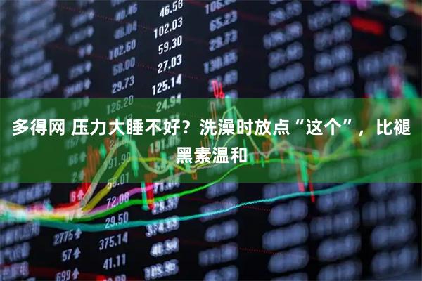 多得网 压力大睡不好？洗澡时放点“这个”，比褪黑素温和