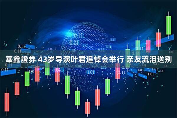 華鑫證券 43岁导演叶君追悼会举行 亲友流泪送别