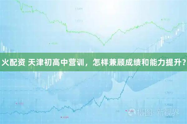 火配资 天津初高中营训，怎样兼顾成绩和能力提升？