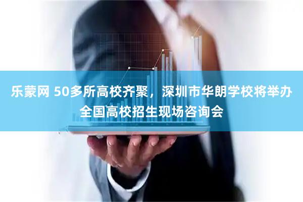 乐蒙网 50多所高校齐聚，深圳市华朗学校将举办全国高校招生现场咨询会