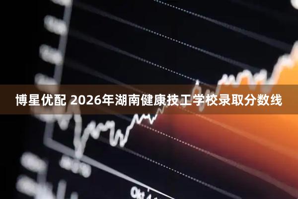 博星优配 2026年湖南健康技工学校录取分数线