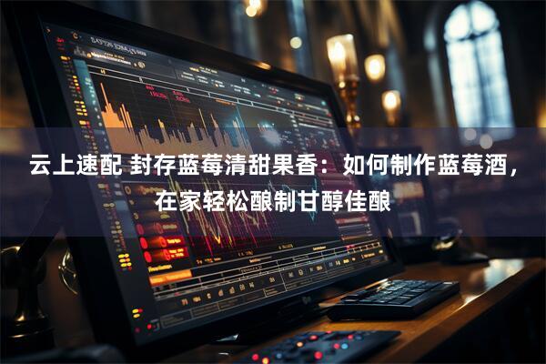 云上速配 封存蓝莓清甜果香：如何制作蓝莓酒，在家轻松酿制甘醇佳酿