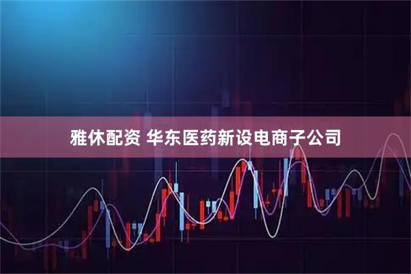 雅休配资 华东医药新设电商子公司