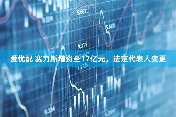 爱优配 赛力斯增资至17亿元，法定代表人变更