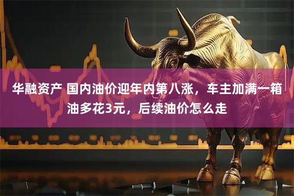 华融资产 国内油价迎年内第八涨，车主加满一箱油多花3元，后续油价怎么走