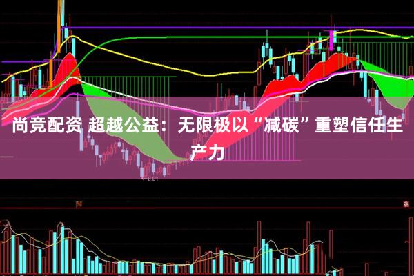 尚竞配资 超越公益：无限极以“减碳”重塑信任生产力