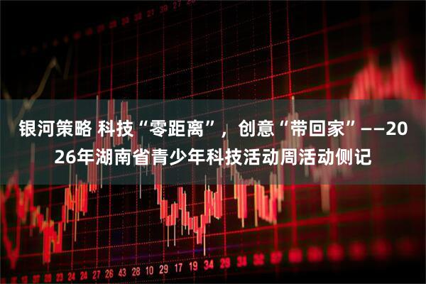 银河策略 科技“零距离”，创意“带回家”——2026年湖南省青少年科技活动周活动侧记