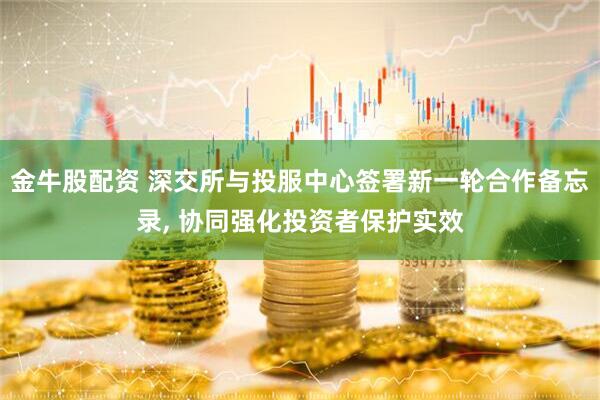 金牛股配资 深交所与投服中心签署新一轮合作备忘录, 协同强化投资者保护实效