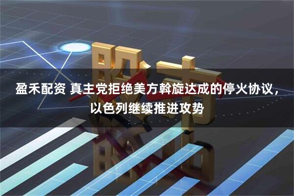 盈禾配资 真主党拒绝美方斡旋达成的停火协议，以色列继续推进攻势