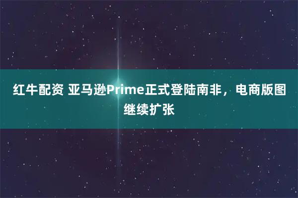 红牛配资 亚马逊Prime正式登陆南非，电商版图继续扩张