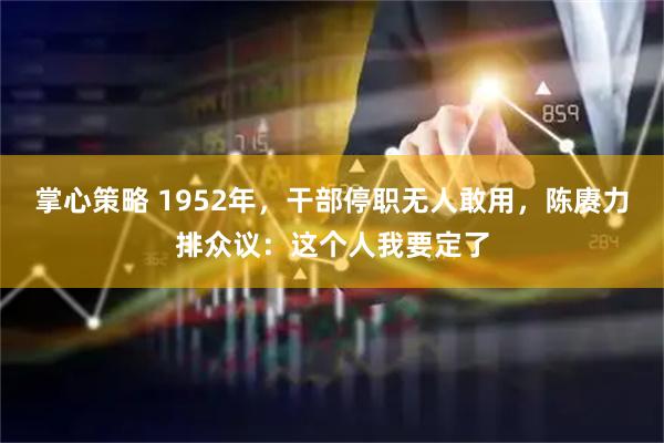 掌心策略 1952年，干部停职无人敢用，陈赓力排众议：这个人我要定了