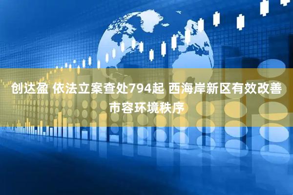 创达盈 依法立案查处794起 西海岸新区有效改善市容环境秩序