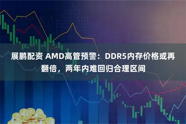 展鹏配资 AMD高管预警:DDR5内存价格或再翻倍,两年内难回归合理区间