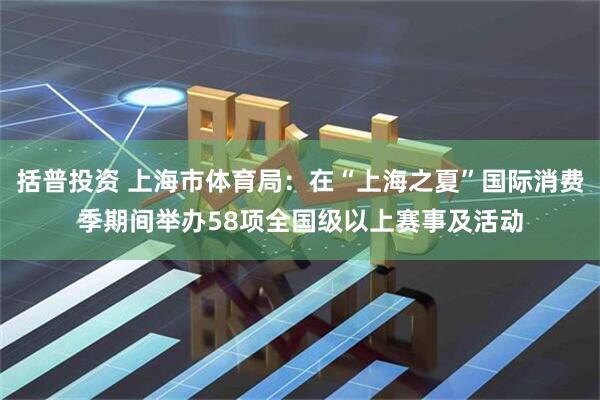 括普投资 上海市体育局：在“上海之夏”国际消费季期间举办58项全国级以上赛事及活动
