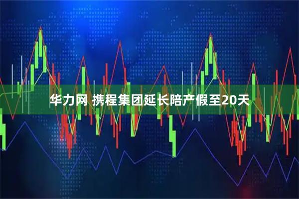 华力网 携程集团延长陪产假至20天