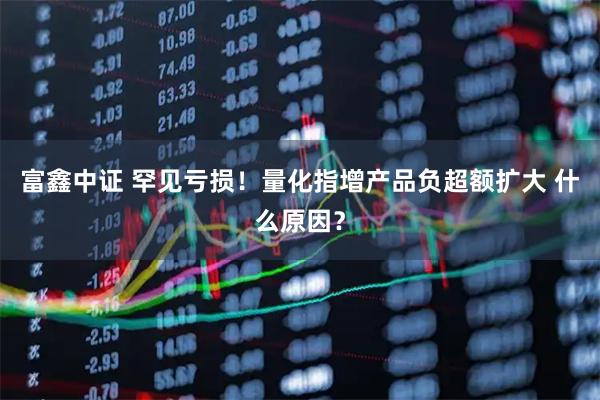 富鑫中证 罕见亏损！量化指增产品负超额扩大 什么原因？