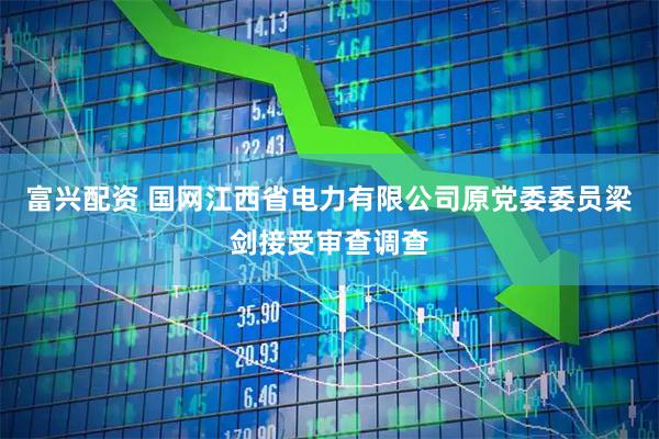 富兴配资 国网江西省电力有限公司原党委委员梁剑接受审查调查