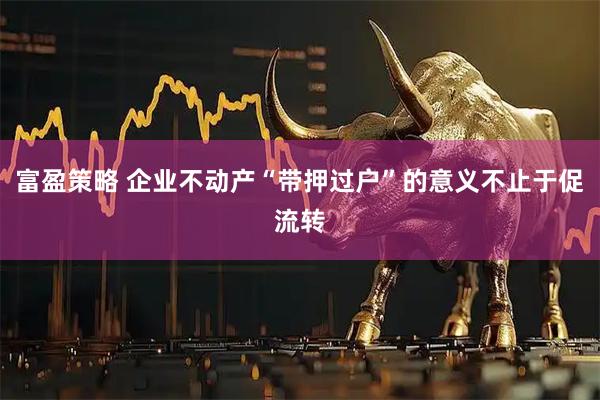 富盈策略 企业不动产“带押过户”的意义不止于促流转