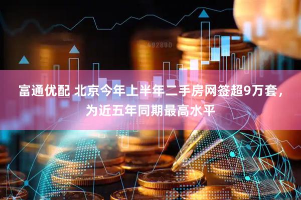富通优配 北京今年上半年二手房网签超9万套，为近五年同期最高水平