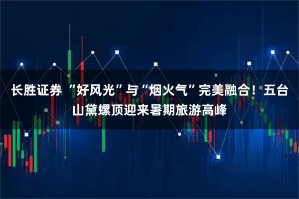长胜证券 “好风光”与“烟火气”完美融合！五台山黛螺顶迎来暑期旅游高峰