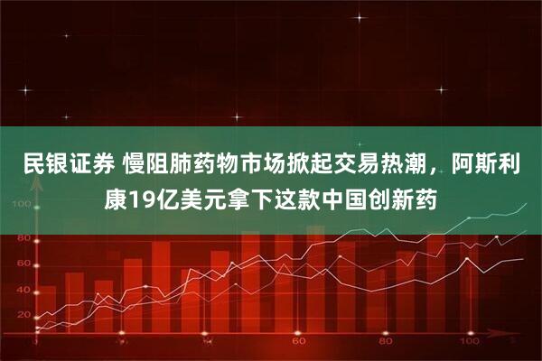 民银证券 慢阻肺药物市场掀起交易热潮，阿斯利康19亿美元拿下这款中国创新药