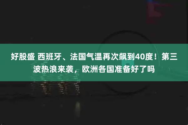 好股盛 西班牙、法国气温再次飙到40度！第三波热浪来袭，欧洲各国准备好了吗