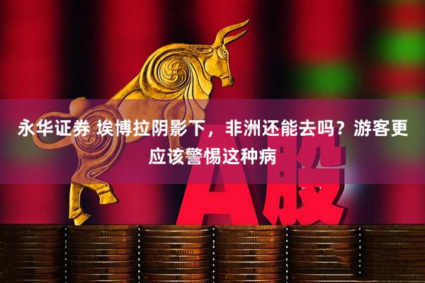 永华证券 埃博拉阴影下，非洲还能去吗？游客更应该警惕这种病