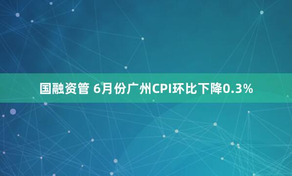 国融资管 6月份广州CPI环比下降0.3%