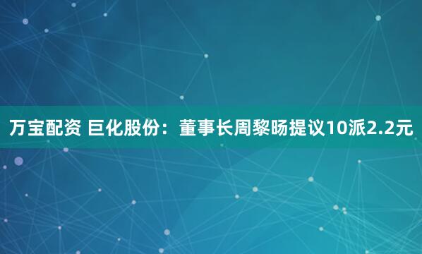 万宝配资 巨化股份：董事长周黎旸提议10派2.2元