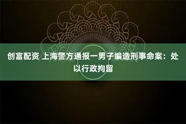 创富配资 上海警方通报一男子编造刑事命案：处以行政拘留